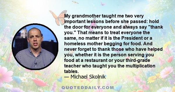 My grandmother taught me two very important lessons before she passed: hold the door for everyone and always say thank you. That means to treat everyone the same, no matter if it is the President or a homeless mother