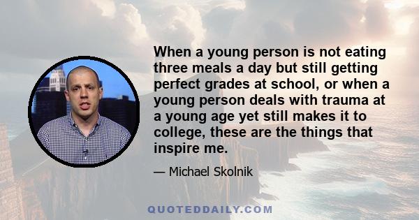 When a young person is not eating three meals a day but still getting perfect grades at school, or when a young person deals with trauma at a young age yet still makes it to college, these are the things that inspire me.