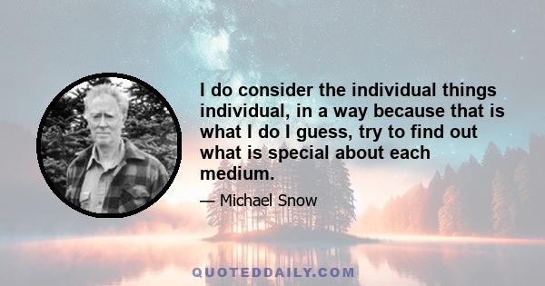 I do consider the individual things individual, in a way because that is what I do I guess, try to find out what is special about each medium.