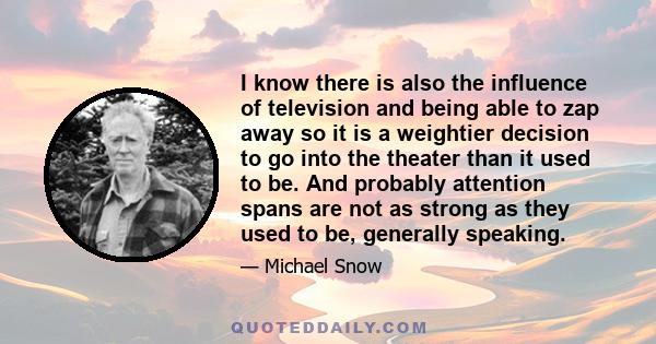 I know there is also the influence of television and being able to zap away so it is a weightier decision to go into the theater than it used to be. And probably attention spans are not as strong as they used to be,