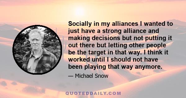 Socially in my alliances I wanted to just have a strong alliance and making decisions but not putting it out there but letting other people be the target in that way. I think it worked until I should not have been