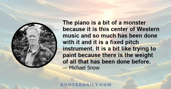 The piano is a bit of a monster because it is this center of Western music and so much has been done with it and it is a fixed pitch instrument. It is a bit like trying to paint because there is the weight of all that