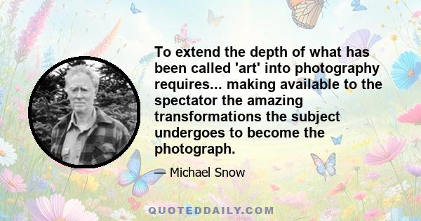 To extend the depth of what has been called 'art' into photography requires... making available to the spectator the amazing transformations the subject undergoes to become the photograph.