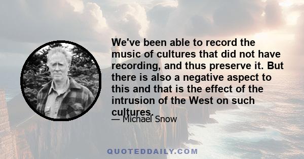 We've been able to record the music of cultures that did not have recording, and thus preserve it. But there is also a negative aspect to this and that is the effect of the intrusion of the West on such cultures.