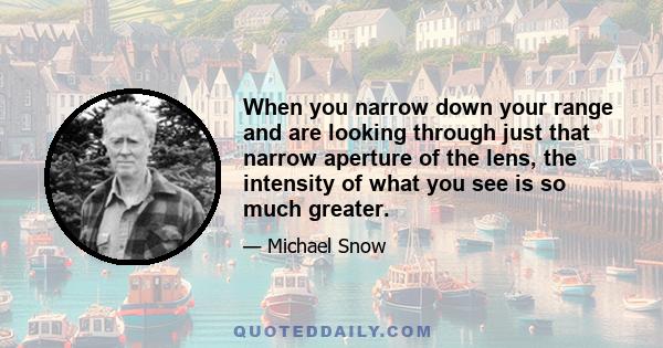 When you narrow down your range and are looking through just that narrow aperture of the lens, the intensity of what you see is so much greater.