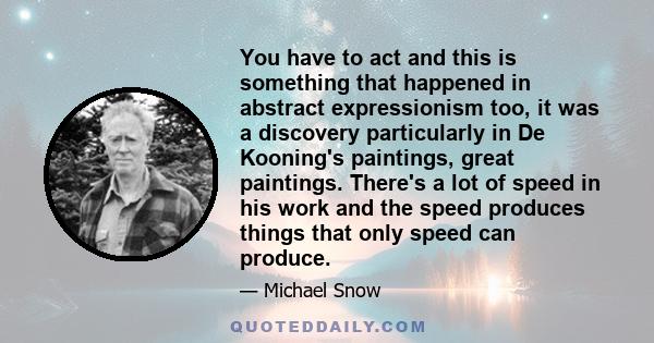 You have to act and this is something that happened in abstract expressionism too, it was a discovery particularly in De Kooning's paintings, great paintings. There's a lot of speed in his work and the speed produces