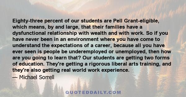 Eighty-three percent of our students are Pell Grant-eligible, which means, by and large, that their families have a dysfunctional relationship with wealth and with work. So if you have never been in an environment where 