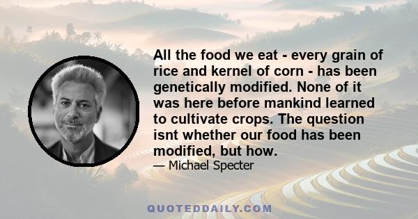 All the food we eat - every grain of rice and kernel of corn - has been genetically modified. None of it was here before mankind learned to cultivate crops. The question isnt whether our food has been modified, but how.