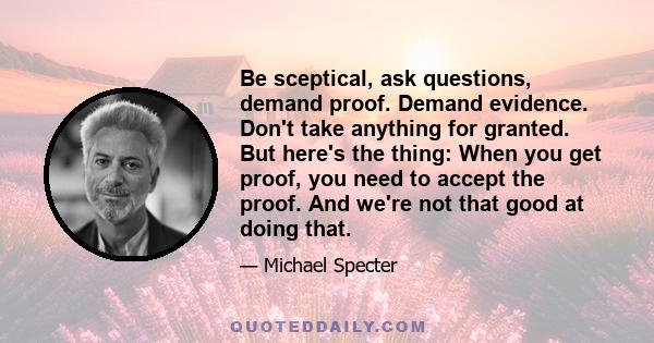 Be sceptical, ask questions, demand proof. Demand evidence. Don't take anything for granted. But here's the thing: When you get proof, you need to accept the proof. And we're not that good at doing that.