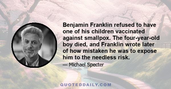 Benjamin Franklin refused to have one of his children vaccinated against smallpox. The four-year-old boy died, and Franklin wrote later of how mistaken he was to expose him to the needless risk.