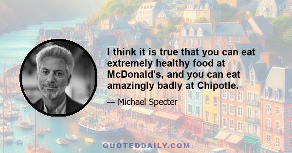 I think it is true that you can eat extremely healthy food at McDonald's, and you can eat amazingly badly at Chipotle.