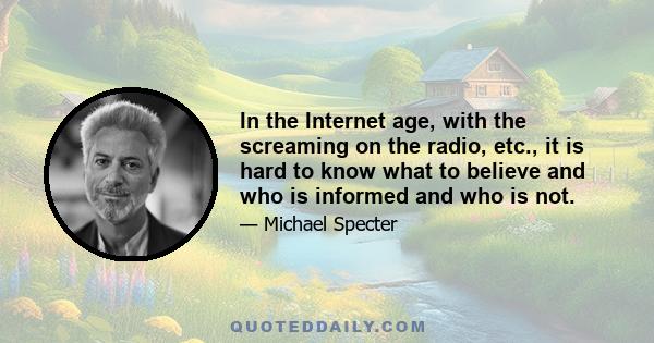 In the Internet age, with the screaming on the radio, etc., it is hard to know what to believe and who is informed and who is not.