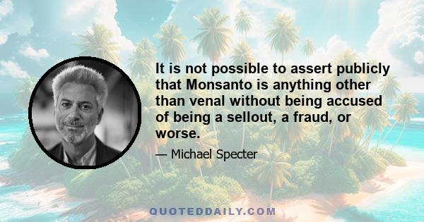 It is not possible to assert publicly that Monsanto is anything other than venal without being accused of being a sellout, a fraud, or worse.