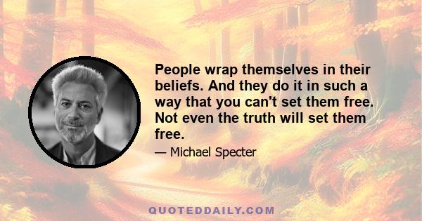 People wrap themselves in their beliefs. And they do it in such a way that you can't set them free. Not even the truth will set them free.