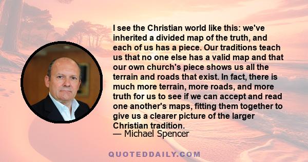 I see the Christian world like this: we've inherited a divided map of the truth, and each of us has a piece. Our traditions teach us that no one else has a valid map and that our own church's piece shows us all the