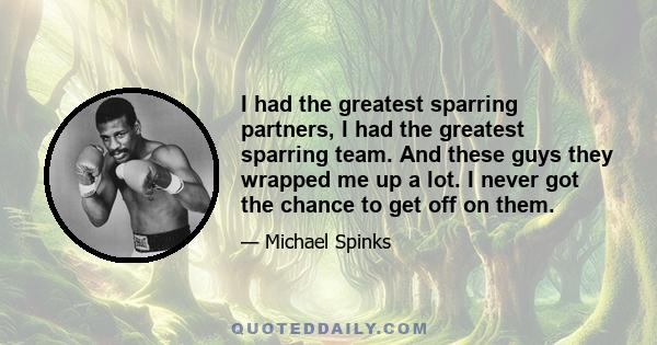 I had the greatest sparring partners, I had the greatest sparring team. And these guys they wrapped me up a lot. I never got the chance to get off on them.