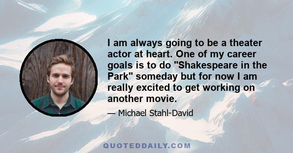 I am always going to be a theater actor at heart. One of my career goals is to do Shakespeare in the Park someday but for now I am really excited to get working on another movie.