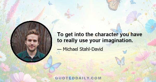 To get into the character you have to really use your imagination.