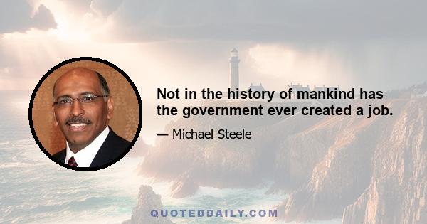 Not in the history of mankind has the government ever created a job.