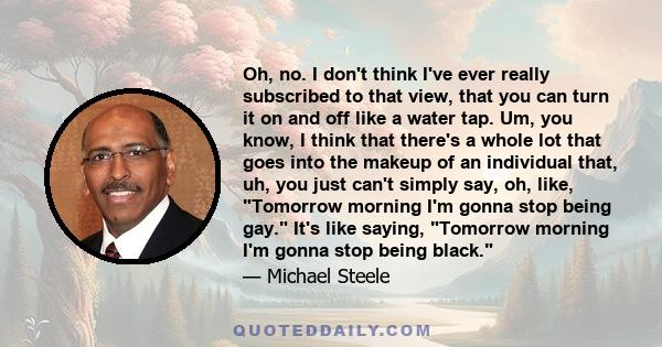 Oh, no. I don't think I've ever really subscribed to that view, that you can turn it on and off like a water tap. Um, you know, I think that there's a whole lot that goes into the makeup of an individual that, uh, you