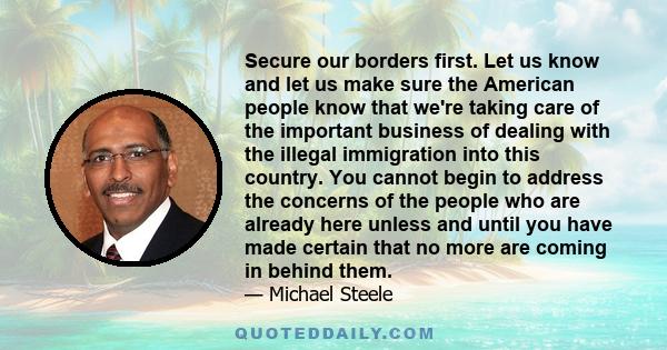 Secure our borders first. Let us know and let us make sure the American people know that we're taking care of the important business of dealing with the illegal immigration into this country. You cannot begin to address 