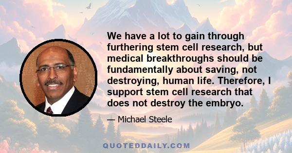 We have a lot to gain through furthering stem cell research, but medical breakthroughs should be fundamentally about saving, not destroying, human life. Therefore, I support stem cell research that does not destroy the