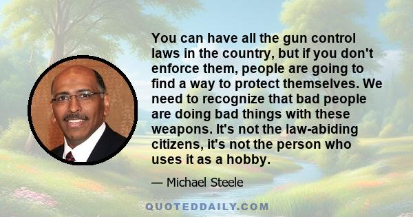 You can have all the gun control laws in the country, but if you don't enforce them, people are going to find a way to protect themselves. We need to recognize that bad people are doing bad things with these weapons.