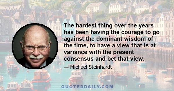 The hardest thing over the years has been having the courage to go against the dominant wisdom of the time to have a view that is at variance with the present consensus and bet that view. The hard part is that the