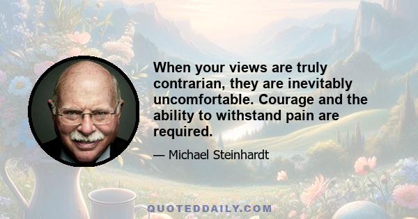 When your views are truly contrarian, they are inevitably uncomfortable. Courage and the ability to withstand pain are required.