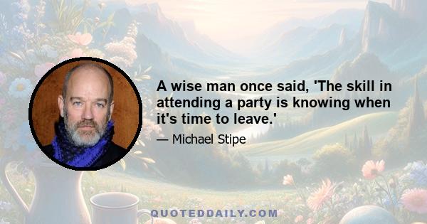 A wise man once said, 'The skill in attending a party is knowing when it's time to leave.'