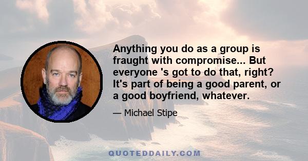 Anything you do as a group is fraught with compromise... But everyone 's got to do that, right? It's part of being a good parent, or a good boyfriend, whatever.