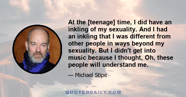 At the [teenage] time, I did have an inkling of my sexuality. And I had an inkling that I was different from other people in ways beyond my sexuality. But I didn't get into music because I thought, Oh, these people will 