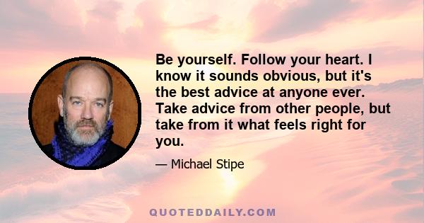 Be yourself. Follow your heart. I know it sounds obvious, but it's the best advice at anyone ever. Take advice from other people, but take from it what feels right for you.