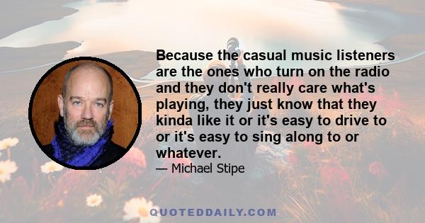 Because the casual music listeners are the ones who turn on the radio and they don't really care what's playing, they just know that they kinda like it or it's easy to drive to or it's easy to sing along to or whatever.