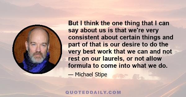 But I think the one thing that I can say about us is that we're very consistent about certain things and part of that is our desire to do the very best work that we can and not rest on our laurels, or not allow formula