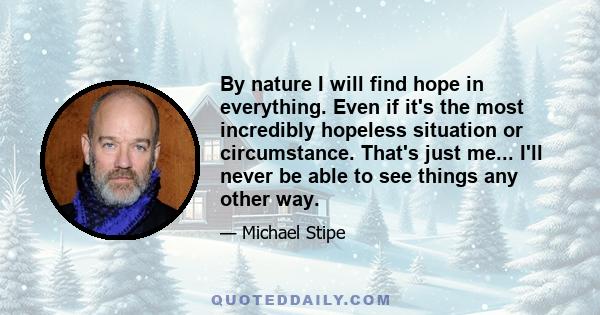 By nature I will find hope in everything. Even if it's the most incredibly hopeless situation or circumstance. That's just me... I'll never be able to see things any other way.