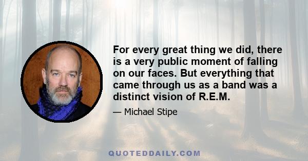 For every great thing we did, there is a very public moment of falling on our faces. But everything that came through us as a band was a distinct vision of R.E.M.