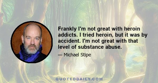 Frankly I'm not great with heroin addicts. I tried heroin, but it was by accident. I'm not great with that level of substance abuse.