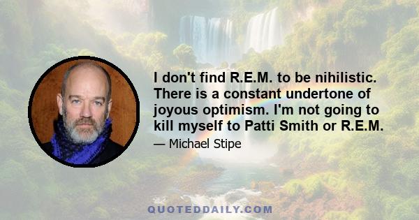 I don't find R.E.M. to be nihilistic. There is a constant undertone of joyous optimism. I'm not going to kill myself to Patti Smith or R.E.M.