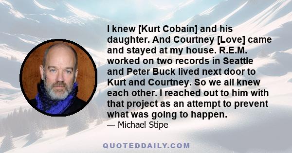 I knew [Kurt Cobain] and his daughter. And Courtney [Love] came and stayed at my house. R.E.M. worked on two records in Seattle and Peter Buck lived next door to Kurt and Courtney. So we all knew each other. I reached