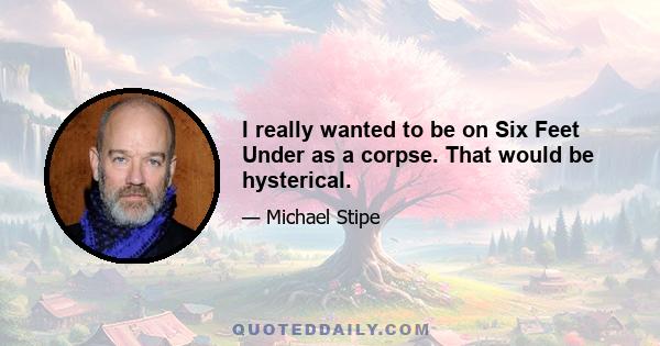 I really wanted to be on Six Feet Under as a corpse. That would be hysterical.