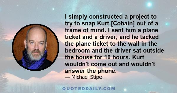 I simply constructed a project to try to snap Kurt [Cobain] out of a frame of mind. I sent him a plane ticket and a driver, and he tacked the plane ticket to the wall in the bedroom and the driver sat outside the house