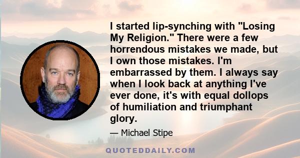 I started lip-synching with Losing My Religion. There were a few horrendous mistakes we made, but I own those mistakes. I'm embarrassed by them. I always say when I look back at anything I've ever done, it's with equal