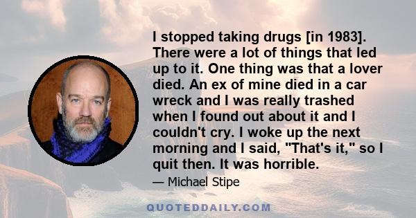 I stopped taking drugs [in 1983]. There were a lot of things that led up to it. One thing was that a lover died. An ex of mine died in a car wreck and I was really trashed when I found out about it and I couldn't cry. I 