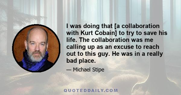 I was doing that [a collaboration with Kurt Cobain] to try to save his life. The collaboration was me calling up as an excuse to reach out to this guy. He was in a really bad place.