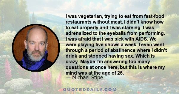 I was vegetarian, trying to eat from fast-food restaurants without meat. I didn't know how to eat properly and I was starving. I was adrenalized to the eyeballs from performing. I was afraid that I was sick with AIDS.