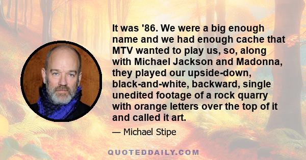 It was '86. We were a big enough name and we had enough cache that MTV wanted to play us, so, along with Michael Jackson and Madonna, they played our upside-down, black-and-white, backward, single unedited footage of a