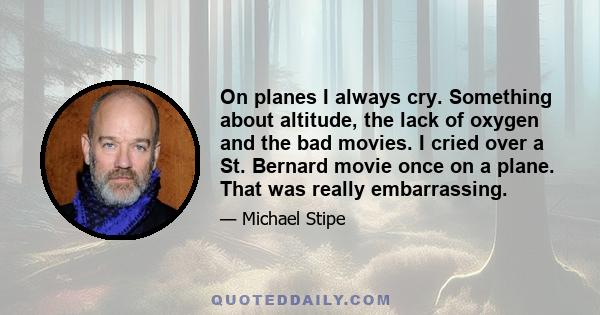 On planes I always cry. Something about altitude, the lack of oxygen and the bad movies. I cried over a St. Bernard movie once on a plane. That was really embarrassing.