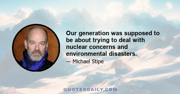 Our generation was supposed to be about trying to deal with nuclear concerns and environmental disasters.