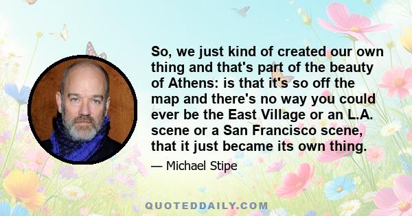 So, we just kind of created our own thing and that's part of the beauty of Athens: is that it's so off the map and there's no way you could ever be the East Village or an L.A. scene or a San Francisco scene, that it